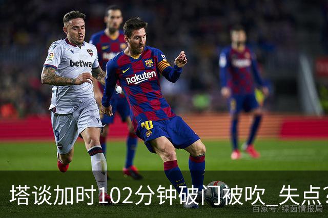 塔谈加时102分钟破门被吹 失点？困难时刻还会承担责任