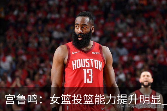 宫鲁鸣：女篮投篮能力提升明显 盼海外球员尽早归队