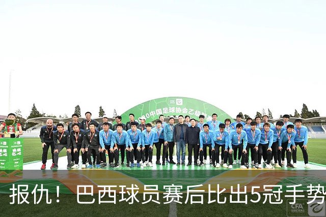 报仇！巴西球员赛后比出5冠手势 回击盐贝健人轻视言论